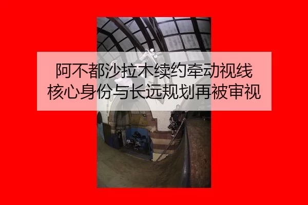 阿不都沙拉木续约牵动视线 核心身份与长远规划再被审视