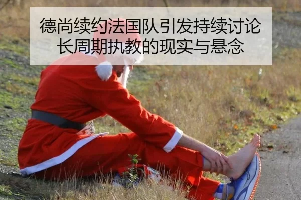 德尚续约法国队引发持续讨论 长周期执教的现实与悬念